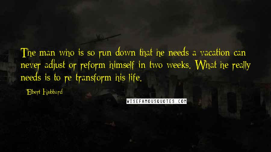 Elbert Hubbard Quotes: The man who is so run down that he needs a vacation can never adjust or reform himself in two weeks. What he really needs is to re-transform his life.