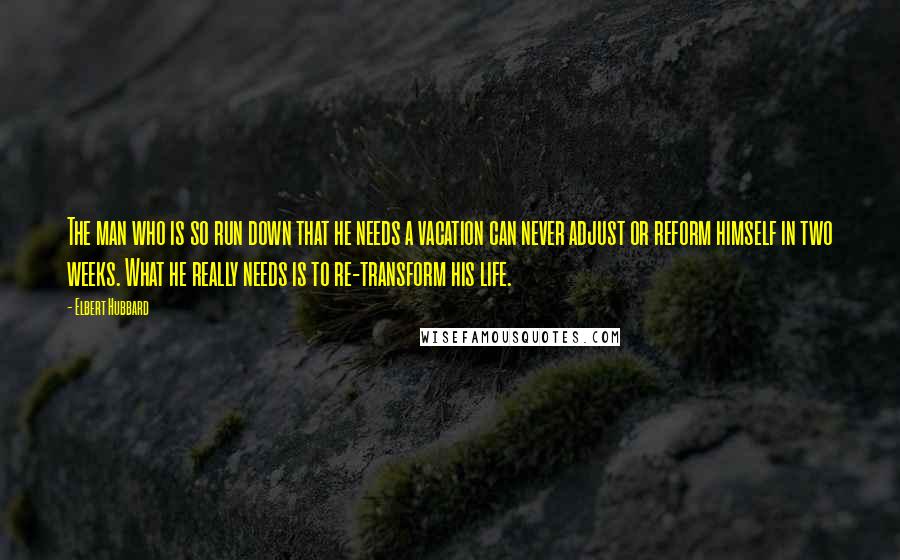 Elbert Hubbard Quotes: The man who is so run down that he needs a vacation can never adjust or reform himself in two weeks. What he really needs is to re-transform his life.