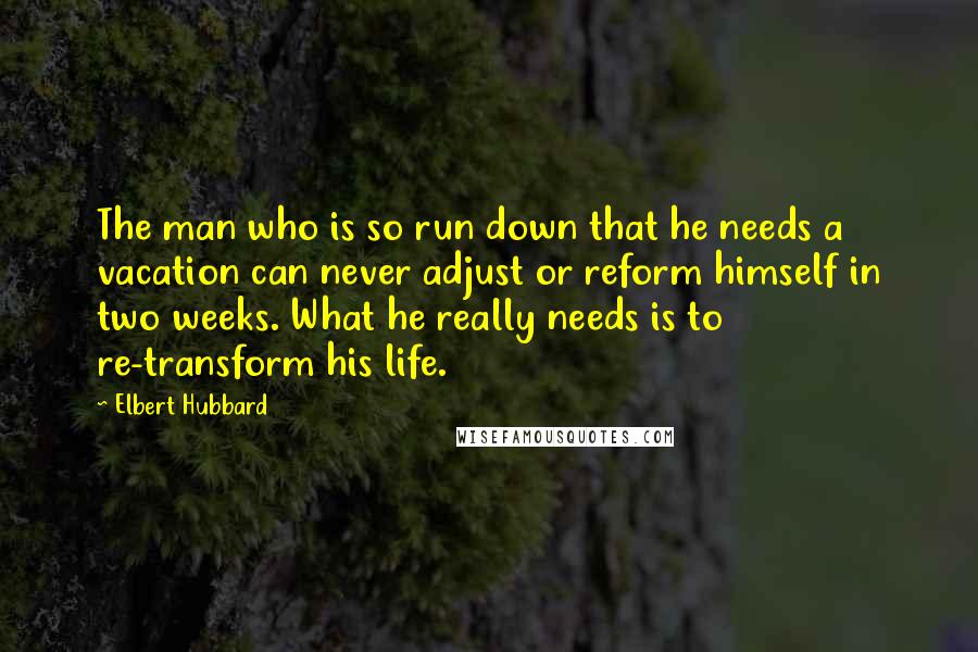 Elbert Hubbard Quotes: The man who is so run down that he needs a vacation can never adjust or reform himself in two weeks. What he really needs is to re-transform his life.