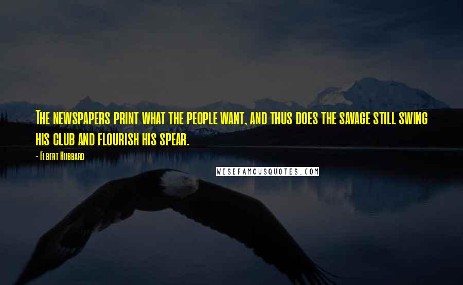 Elbert Hubbard Quotes: The newspapers print what the people want, and thus does the savage still swing his club and flourish his spear.