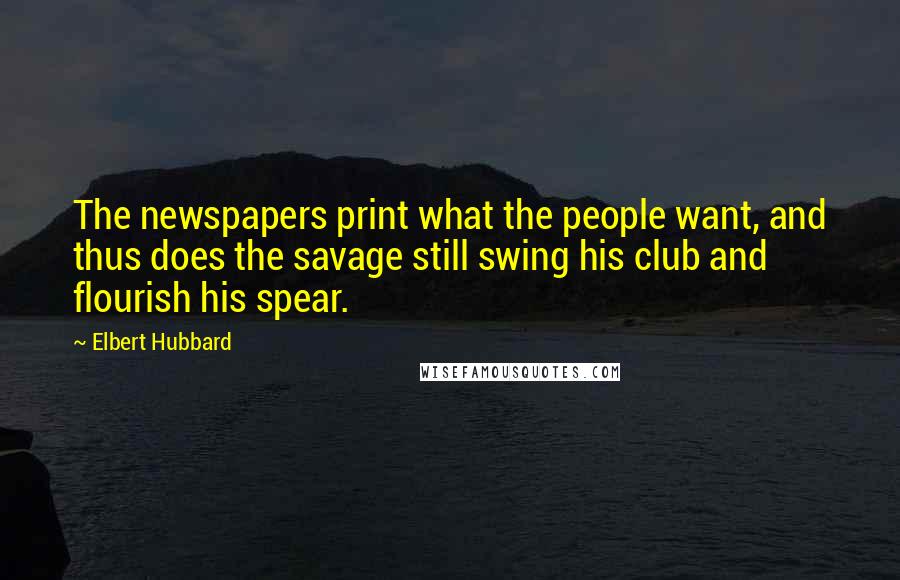 Elbert Hubbard Quotes: The newspapers print what the people want, and thus does the savage still swing his club and flourish his spear.