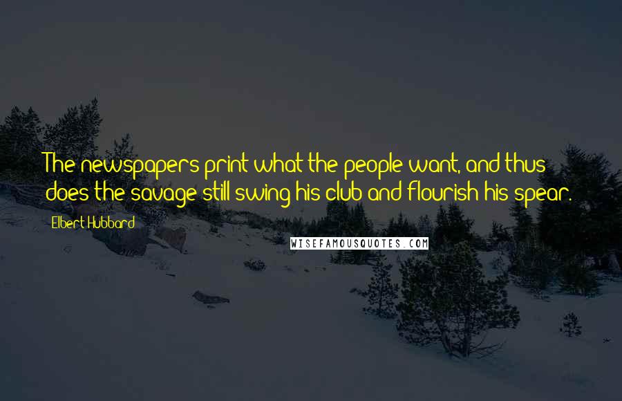 Elbert Hubbard Quotes: The newspapers print what the people want, and thus does the savage still swing his club and flourish his spear.