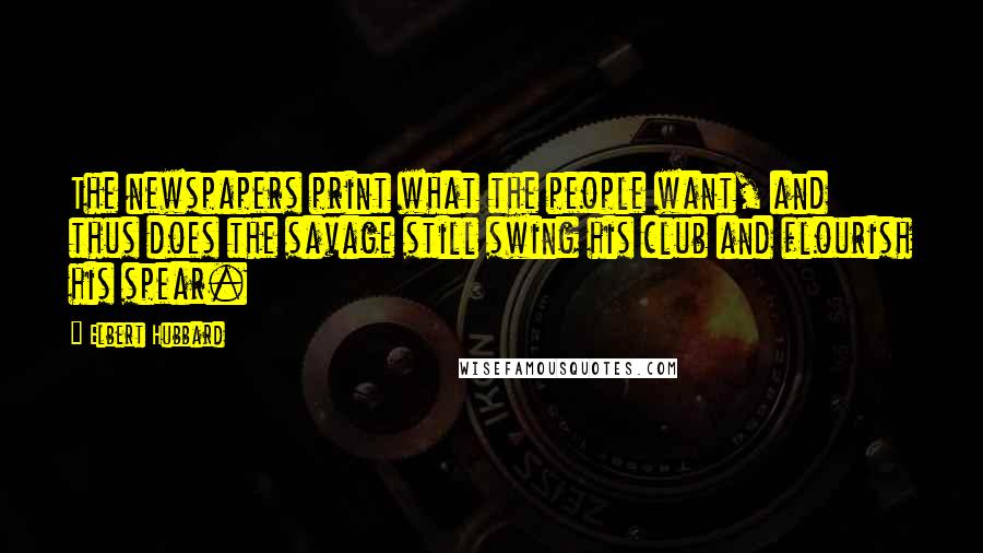 Elbert Hubbard Quotes: The newspapers print what the people want, and thus does the savage still swing his club and flourish his spear.