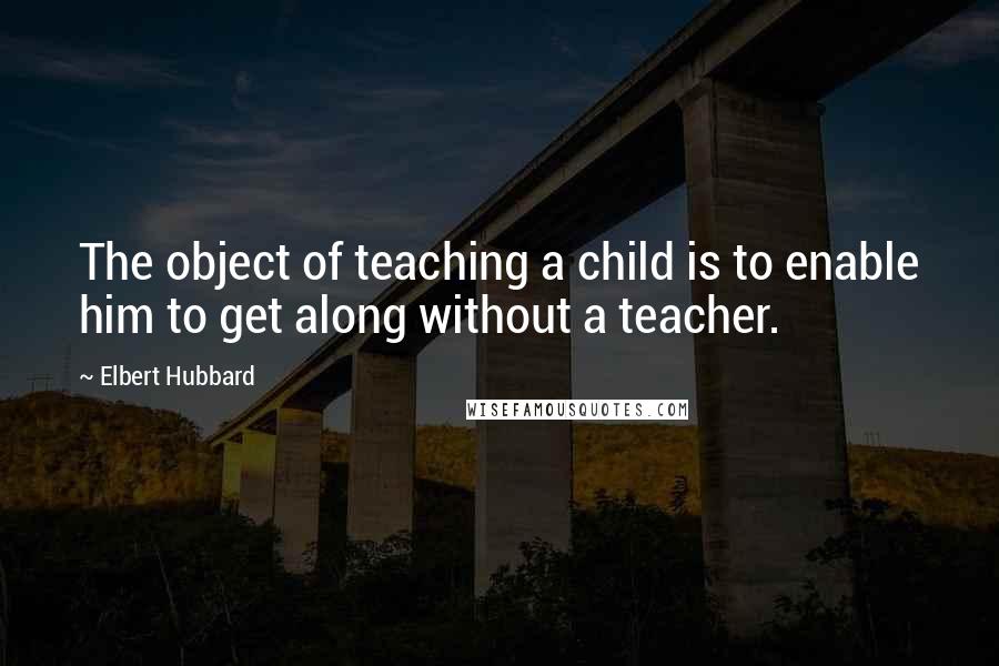 Elbert Hubbard Quotes: The object of teaching a child is to enable him to get along without a teacher.