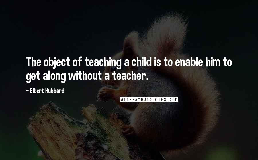 Elbert Hubbard Quotes: The object of teaching a child is to enable him to get along without a teacher.