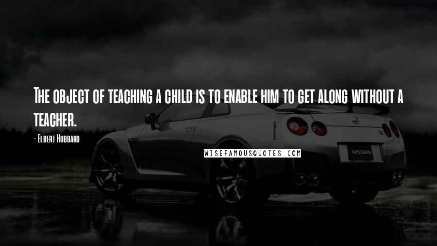 Elbert Hubbard Quotes: The object of teaching a child is to enable him to get along without a teacher.