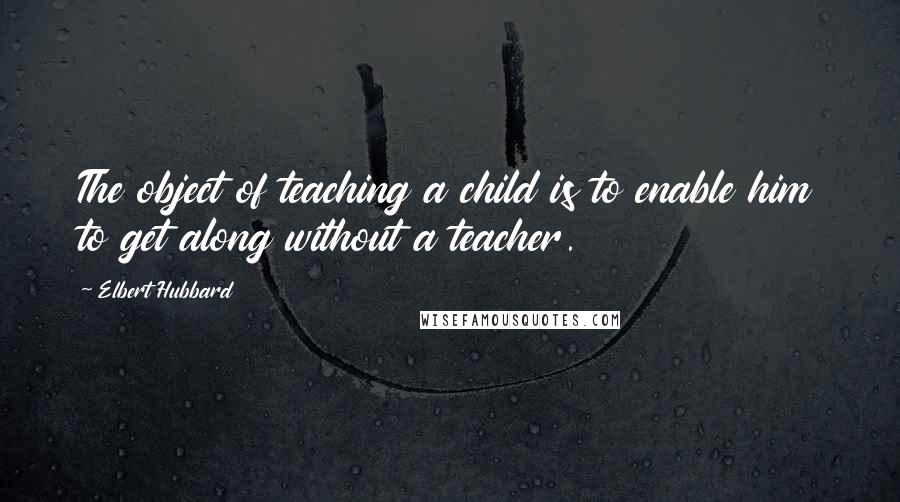 Elbert Hubbard Quotes: The object of teaching a child is to enable him to get along without a teacher.