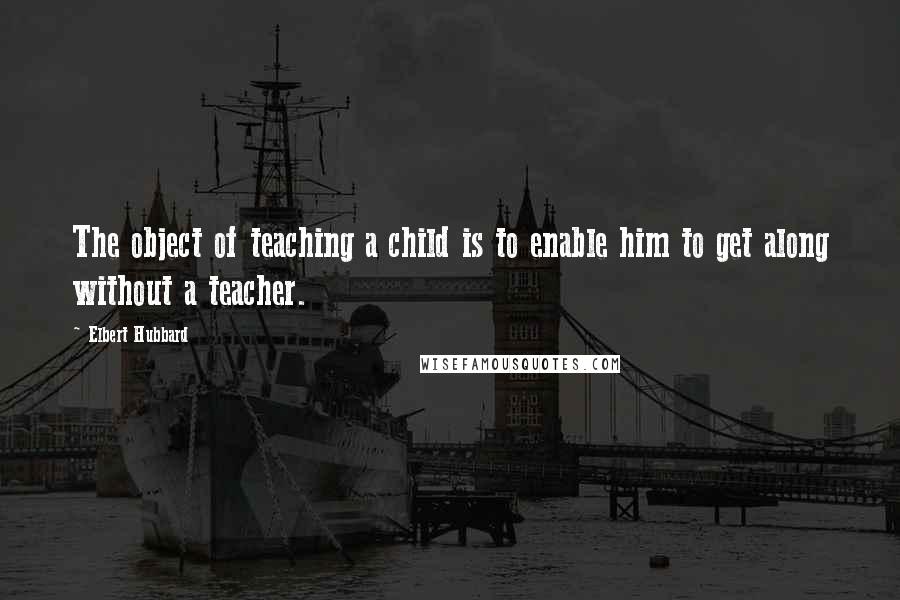 Elbert Hubbard Quotes: The object of teaching a child is to enable him to get along without a teacher.
