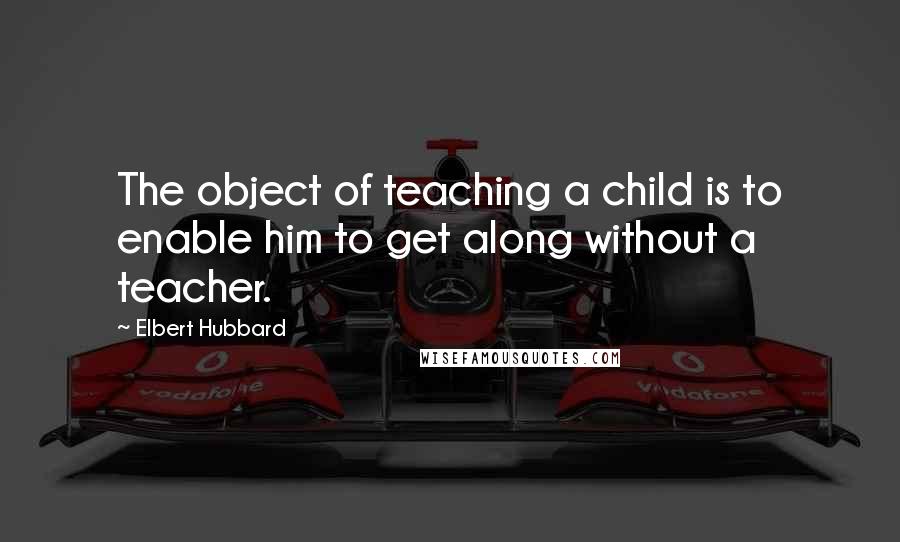 Elbert Hubbard Quotes: The object of teaching a child is to enable him to get along without a teacher.