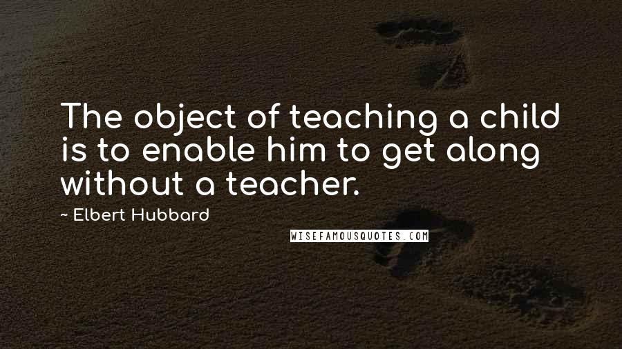 Elbert Hubbard Quotes: The object of teaching a child is to enable him to get along without a teacher.