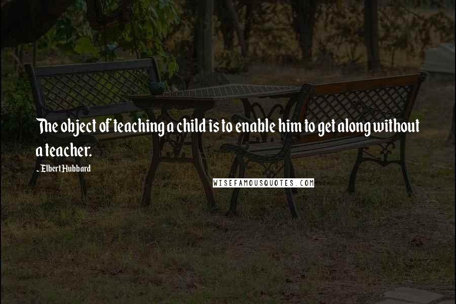Elbert Hubbard Quotes: The object of teaching a child is to enable him to get along without a teacher.