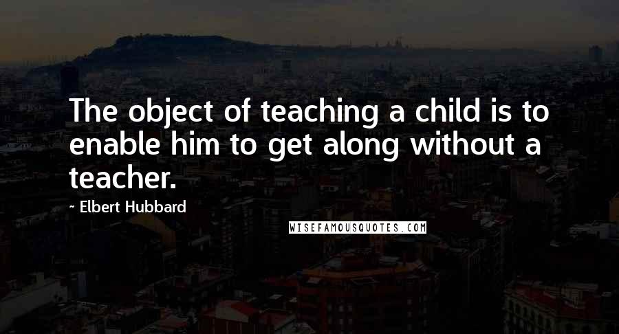 Elbert Hubbard Quotes: The object of teaching a child is to enable him to get along without a teacher.