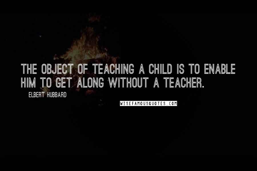 Elbert Hubbard Quotes: The object of teaching a child is to enable him to get along without a teacher.