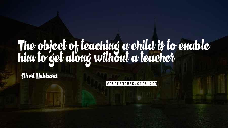 Elbert Hubbard Quotes: The object of teaching a child is to enable him to get along without a teacher.