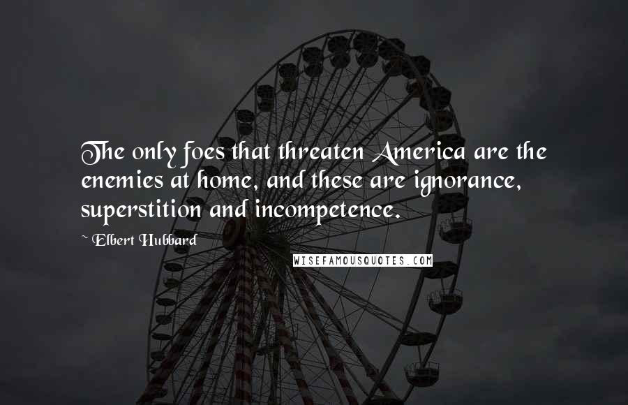 Elbert Hubbard Quotes: The only foes that threaten America are the enemies at home, and these are ignorance, superstition and incompetence.