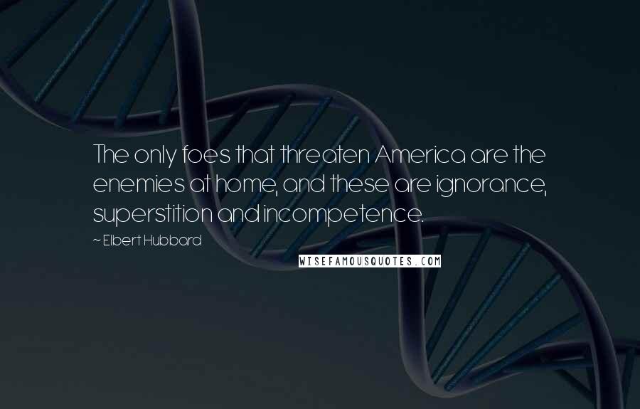 Elbert Hubbard Quotes: The only foes that threaten America are the enemies at home, and these are ignorance, superstition and incompetence.