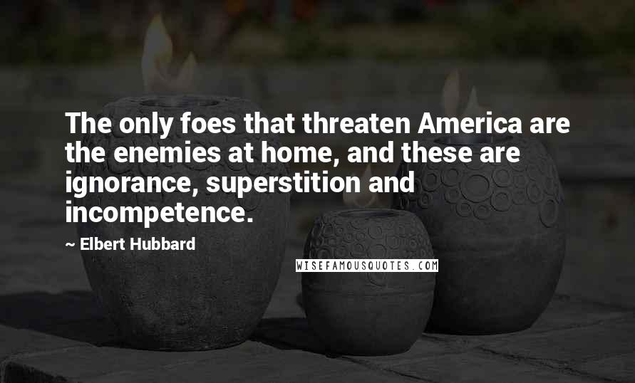 Elbert Hubbard Quotes: The only foes that threaten America are the enemies at home, and these are ignorance, superstition and incompetence.