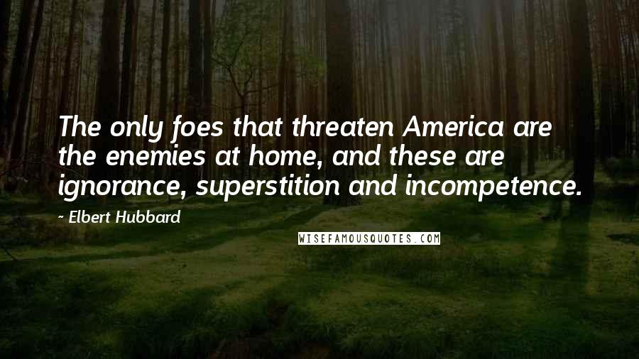 Elbert Hubbard Quotes: The only foes that threaten America are the enemies at home, and these are ignorance, superstition and incompetence.