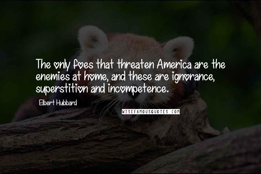 Elbert Hubbard Quotes: The only foes that threaten America are the enemies at home, and these are ignorance, superstition and incompetence.