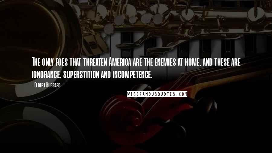 Elbert Hubbard Quotes: The only foes that threaten America are the enemies at home, and these are ignorance, superstition and incompetence.