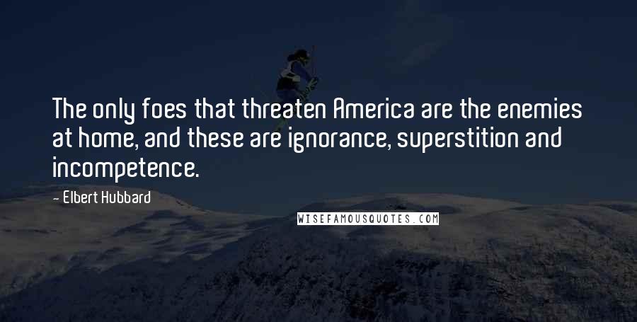 Elbert Hubbard Quotes: The only foes that threaten America are the enemies at home, and these are ignorance, superstition and incompetence.