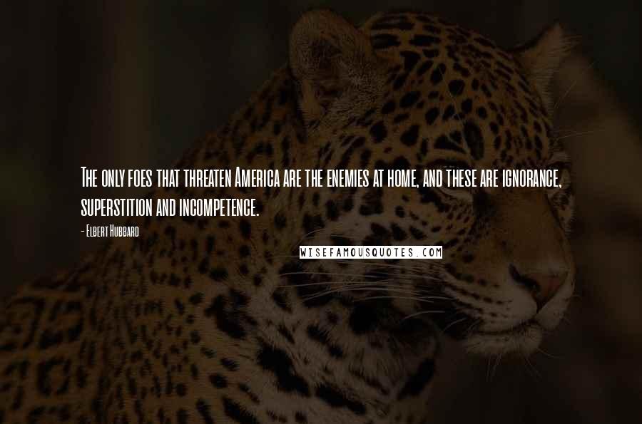 Elbert Hubbard Quotes: The only foes that threaten America are the enemies at home, and these are ignorance, superstition and incompetence.