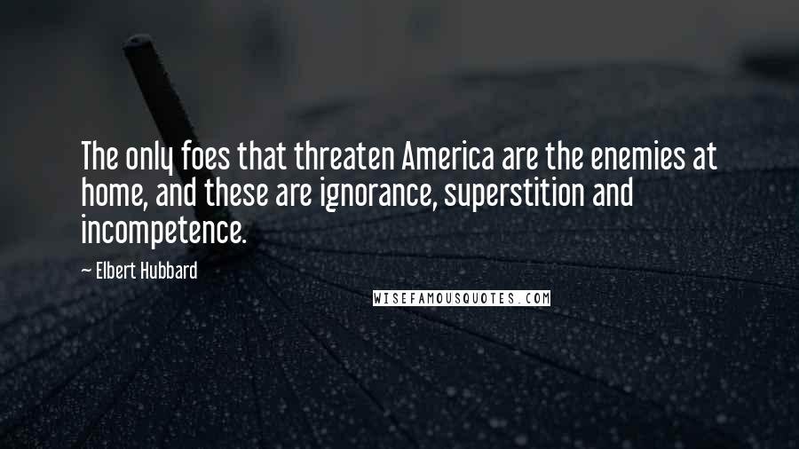 Elbert Hubbard Quotes: The only foes that threaten America are the enemies at home, and these are ignorance, superstition and incompetence.