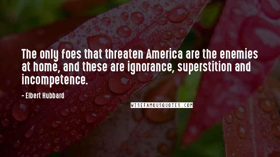 Elbert Hubbard Quotes: The only foes that threaten America are the enemies at home, and these are ignorance, superstition and incompetence.