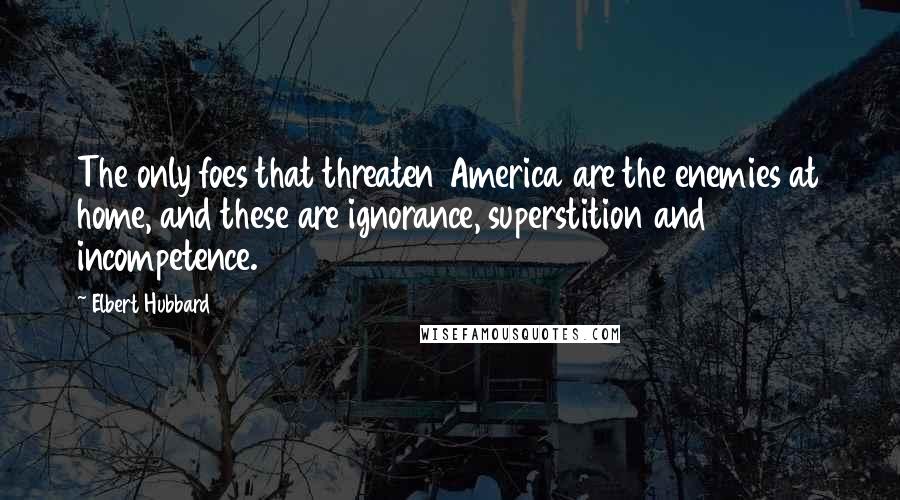 Elbert Hubbard Quotes: The only foes that threaten America are the enemies at home, and these are ignorance, superstition and incompetence.