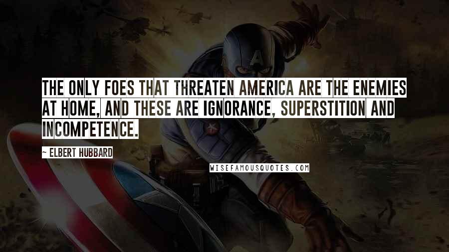 Elbert Hubbard Quotes: The only foes that threaten America are the enemies at home, and these are ignorance, superstition and incompetence.