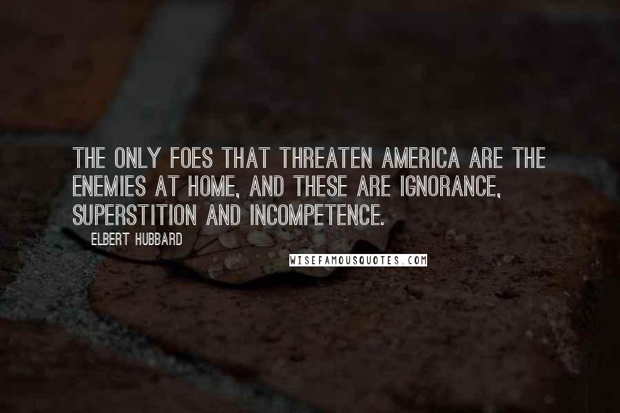 Elbert Hubbard Quotes: The only foes that threaten America are the enemies at home, and these are ignorance, superstition and incompetence.