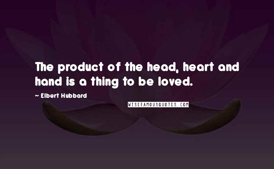 Elbert Hubbard Quotes: The product of the head, heart and hand is a thing to be loved.