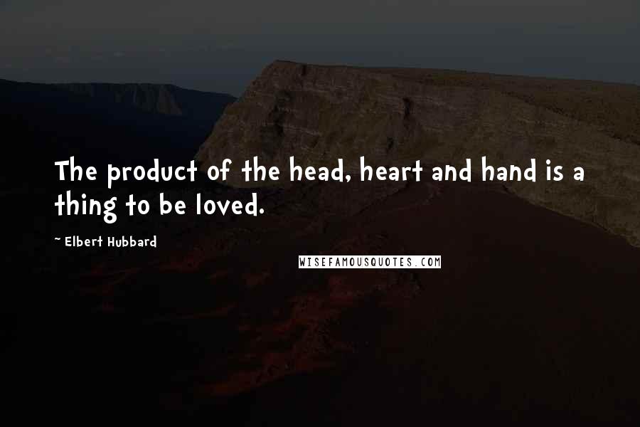 Elbert Hubbard Quotes: The product of the head, heart and hand is a thing to be loved.