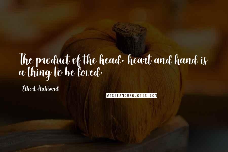 Elbert Hubbard Quotes: The product of the head, heart and hand is a thing to be loved.