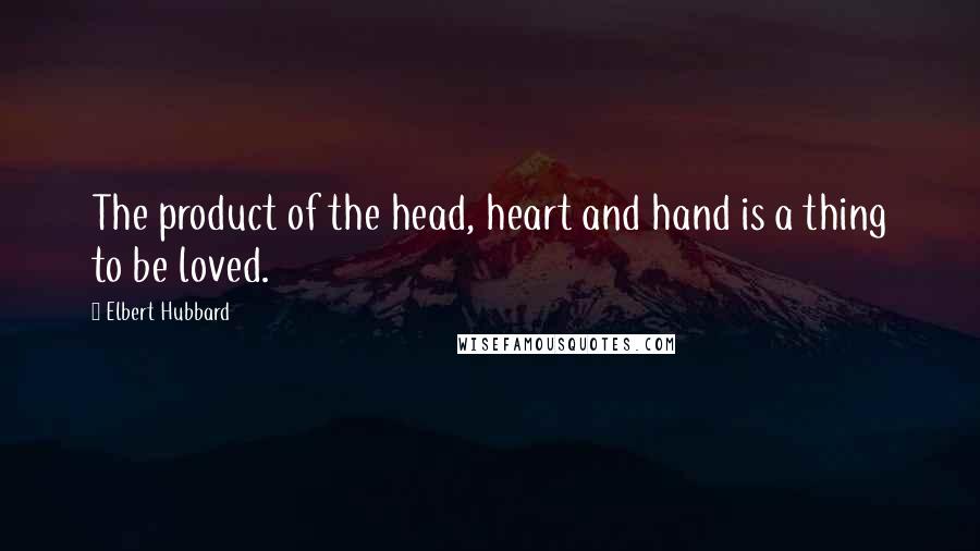 Elbert Hubbard Quotes: The product of the head, heart and hand is a thing to be loved.