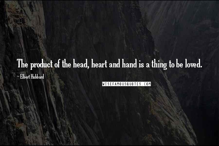 Elbert Hubbard Quotes: The product of the head, heart and hand is a thing to be loved.