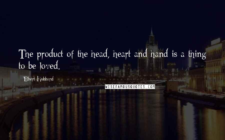 Elbert Hubbard Quotes: The product of the head, heart and hand is a thing to be loved.