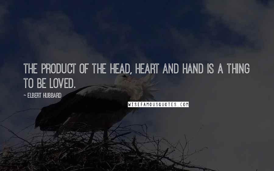 Elbert Hubbard Quotes: The product of the head, heart and hand is a thing to be loved.