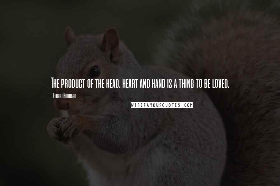 Elbert Hubbard Quotes: The product of the head, heart and hand is a thing to be loved.