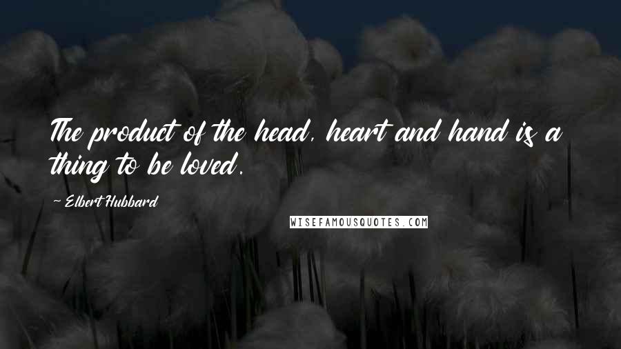 Elbert Hubbard Quotes: The product of the head, heart and hand is a thing to be loved.