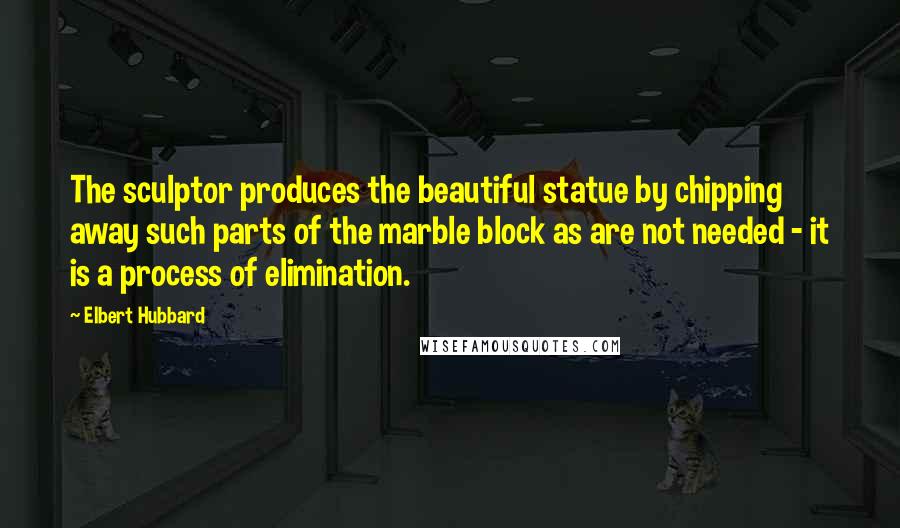 Elbert Hubbard Quotes: The sculptor produces the beautiful statue by chipping away such parts of the marble block as are not needed - it is a process of elimination.