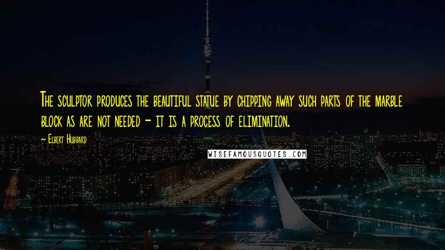 Elbert Hubbard Quotes: The sculptor produces the beautiful statue by chipping away such parts of the marble block as are not needed - it is a process of elimination.