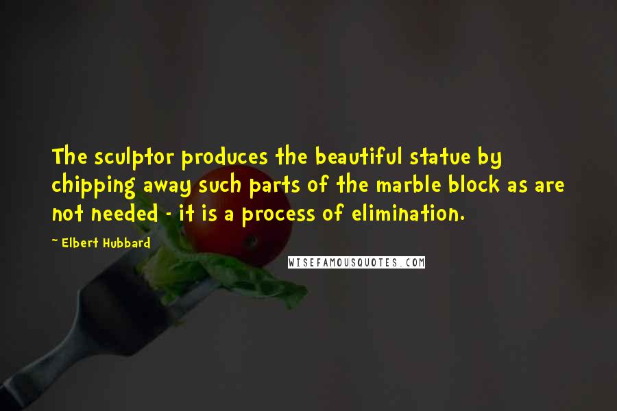 Elbert Hubbard Quotes: The sculptor produces the beautiful statue by chipping away such parts of the marble block as are not needed - it is a process of elimination.