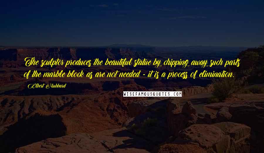 Elbert Hubbard Quotes: The sculptor produces the beautiful statue by chipping away such parts of the marble block as are not needed - it is a process of elimination.