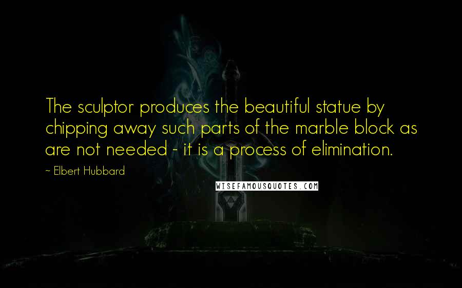 Elbert Hubbard Quotes: The sculptor produces the beautiful statue by chipping away such parts of the marble block as are not needed - it is a process of elimination.