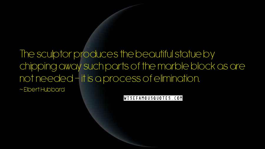 Elbert Hubbard Quotes: The sculptor produces the beautiful statue by chipping away such parts of the marble block as are not needed - it is a process of elimination.