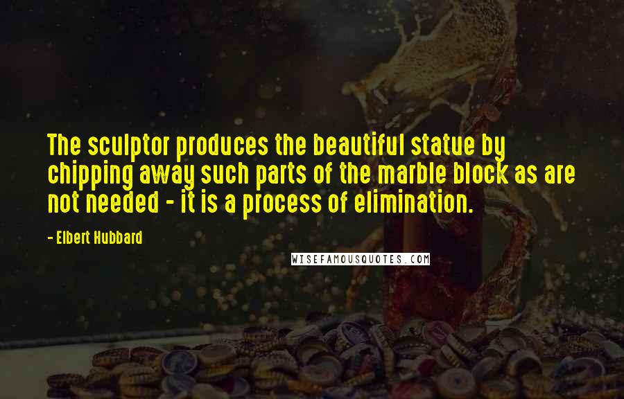 Elbert Hubbard Quotes: The sculptor produces the beautiful statue by chipping away such parts of the marble block as are not needed - it is a process of elimination.