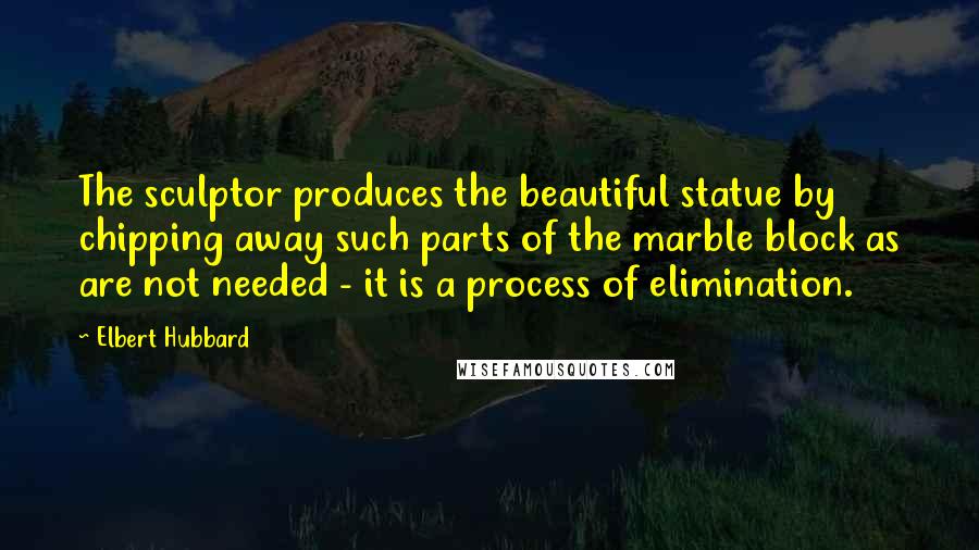 Elbert Hubbard Quotes: The sculptor produces the beautiful statue by chipping away such parts of the marble block as are not needed - it is a process of elimination.