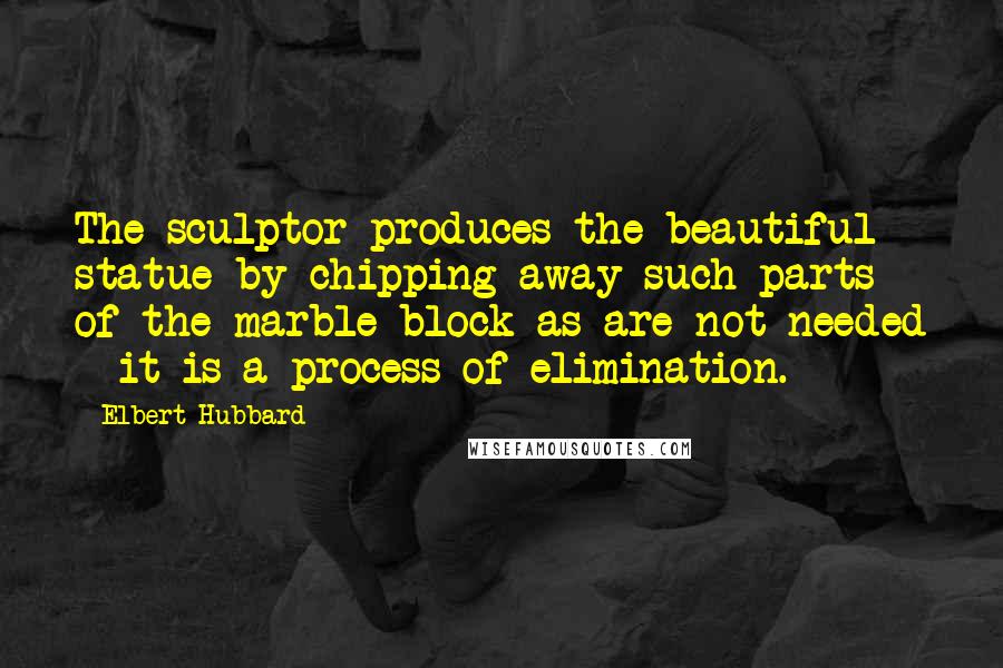 Elbert Hubbard Quotes: The sculptor produces the beautiful statue by chipping away such parts of the marble block as are not needed - it is a process of elimination.