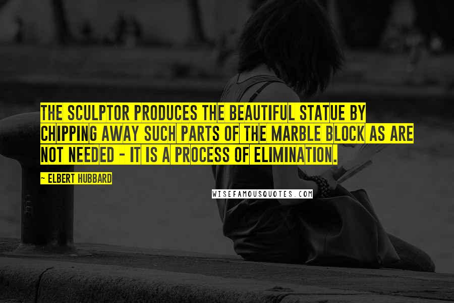 Elbert Hubbard Quotes: The sculptor produces the beautiful statue by chipping away such parts of the marble block as are not needed - it is a process of elimination.